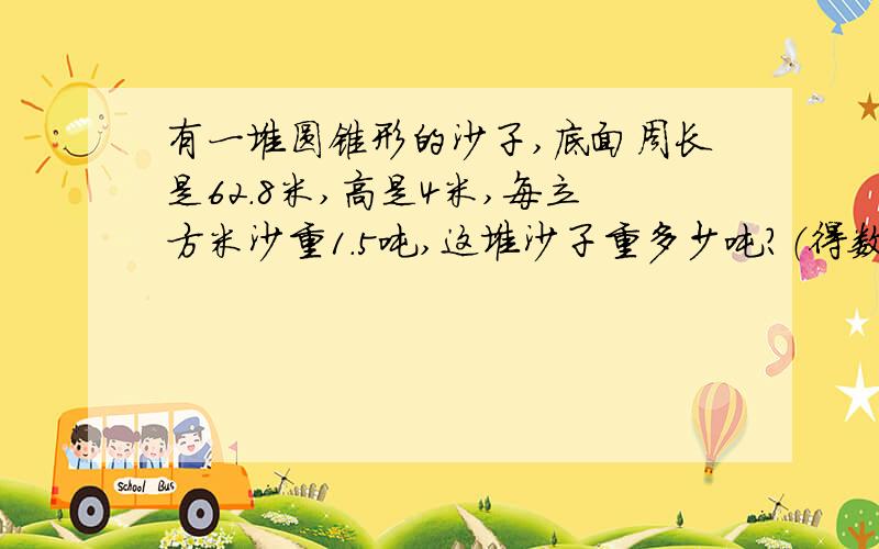 有一堆圆锥形的沙子,底面周长是62.8米,高是4米,每立方米沙重1.5吨,这堆沙子重多少吨?（得数整数）