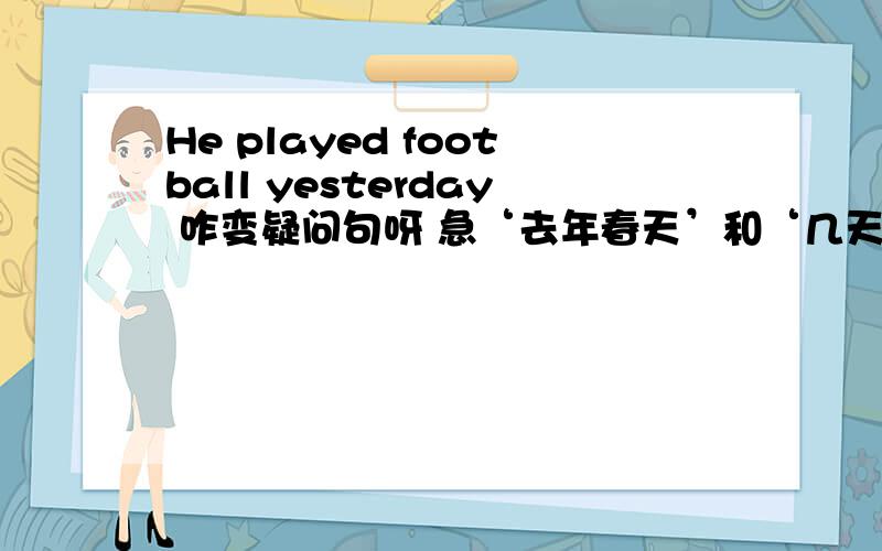 He played football yesterday 咋变疑问句呀 急‘去年春天’和‘几天前’用英文咋写？