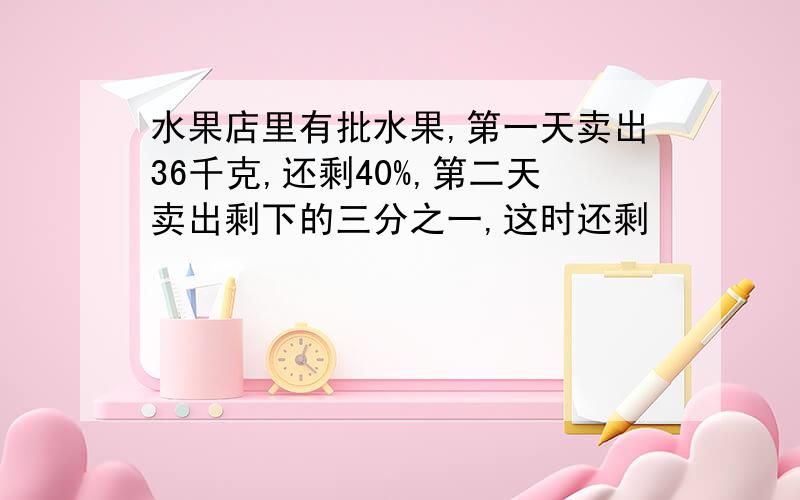 水果店里有批水果,第一天卖出36千克,还剩40%,第二天卖出剩下的三分之一,这时还剩