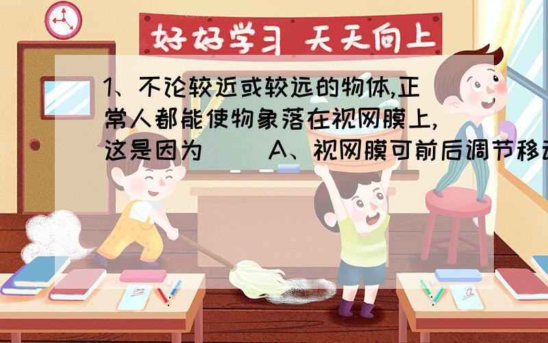 1、不论较近或较远的物体,正常人都能使物象落在视网膜上,这是因为（ ）A、视网膜可前后调节移动 B、眼球前后径可随时调节 C、瞳孔可缩小或扩大 D、睫状肌可调节晶状体的曲度2、老奶奶