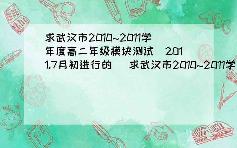 求武汉市2010~2011学年度高二年级模块测试(2011.7月初进行的) 求武汉市2010~2011学年度高二年级模块测试(2011.6月底7月初进行的) 谢谢老师和同学