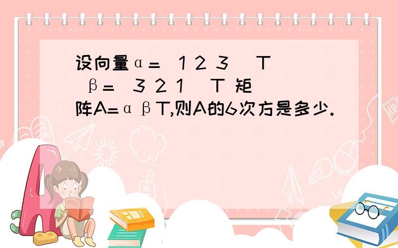 设向量α=（1 2 3 ）T β=（3 2 1 )T 矩阵A=αβT,则A的6次方是多少.