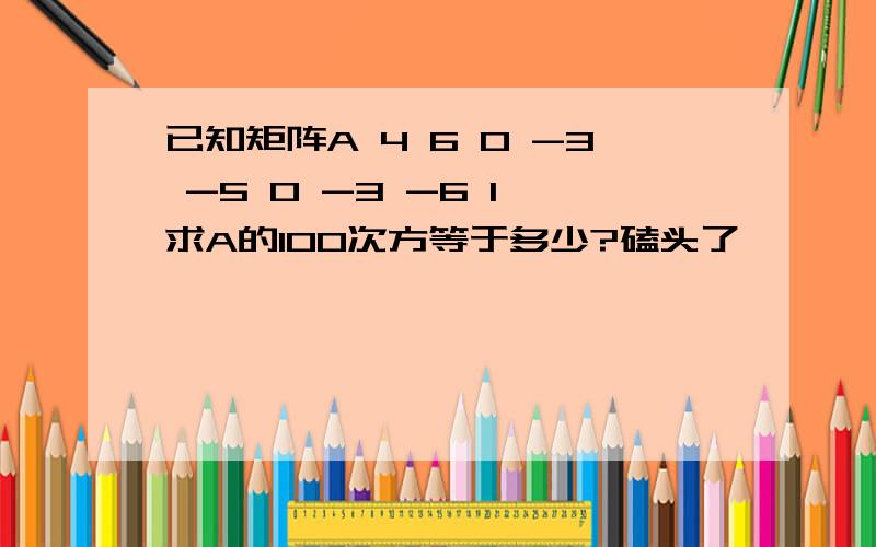 已知矩阵A 4 6 0 -3 -5 0 -3 -6 1 求A的100次方等于多少?磕头了