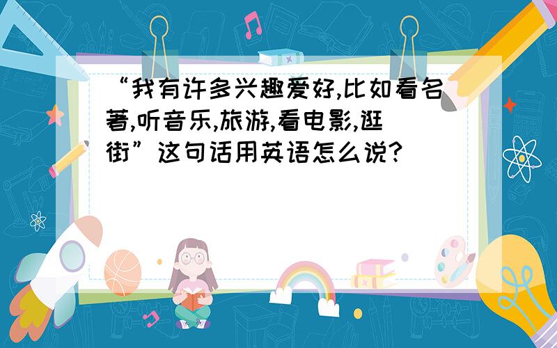 “我有许多兴趣爱好,比如看名著,听音乐,旅游,看电影,逛街”这句话用英语怎么说?