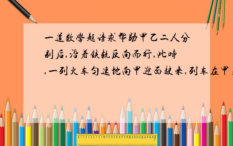 一道数学题请求帮助甲乙二人分别后,沿着铁轨反向而行,此时,一列火车匀速地向甲迎面驶来,列车在甲身旁开过,用了15秒,然后在乙身旁开过,用了17秒,已知两人的步行速度都是3.6千米/时,这列