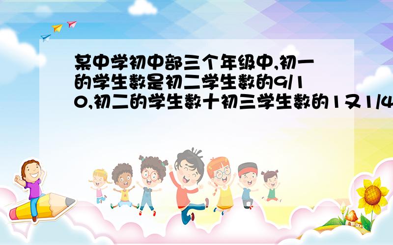 某中学初中部三个年级中,初一的学生数是初二学生数的9/10,初二的学生数十初三学生数的1又1/4倍某中学初中部三个年级中,初一的学生数是初二学生数的9/10,初二的学生数是初三学生数的1又1/