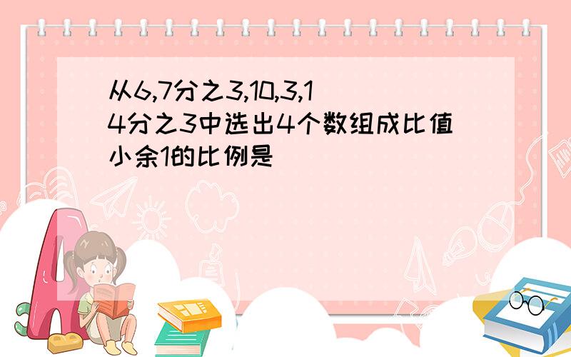 从6,7分之3,10,3,14分之3中选出4个数组成比值小余1的比例是