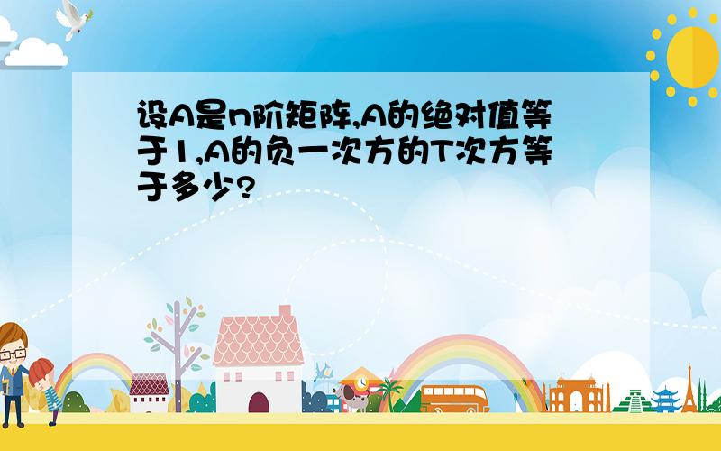 设A是n阶矩阵,A的绝对值等于1,A的负一次方的T次方等于多少?