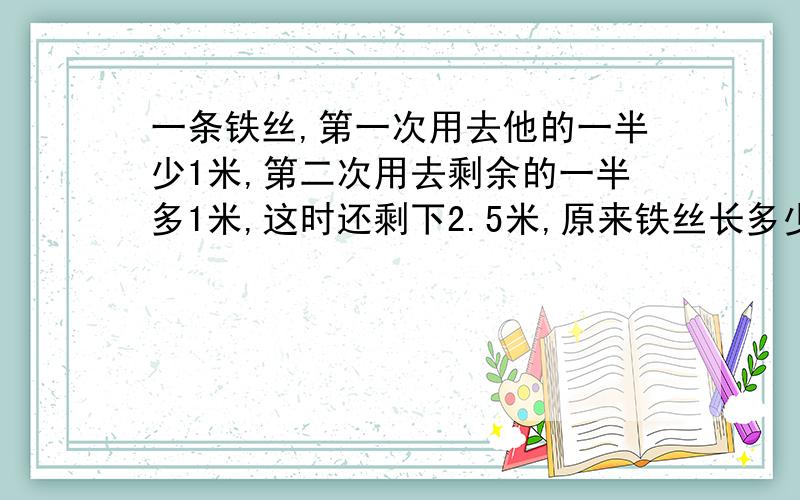 一条铁丝,第一次用去他的一半少1米,第二次用去剩余的一半多1米,这时还剩下2.5米,原来铁丝长多少米?