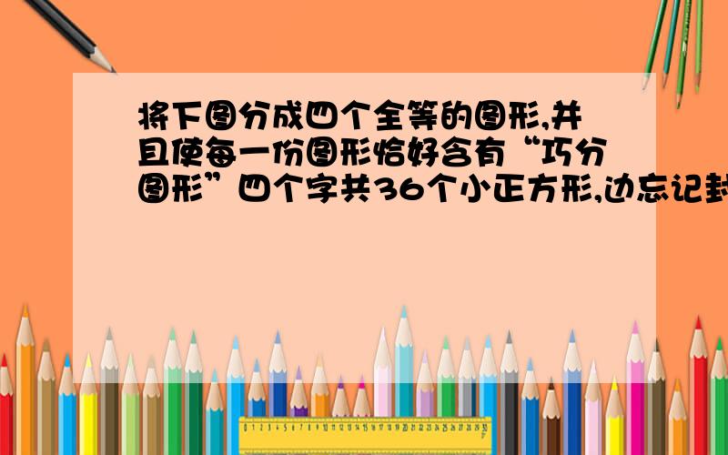 将下图分成四个全等的图形,并且使每一份图形恰好含有“巧分图形”四个字共36个小正方形,边忘记封了.