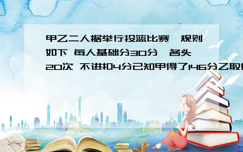 甲乙二人据举行投篮比赛,规则如下 每人基础分30分,各头20次 不进扣4分已知甲得了146分乙取得胜利 问乙至少投进都少球