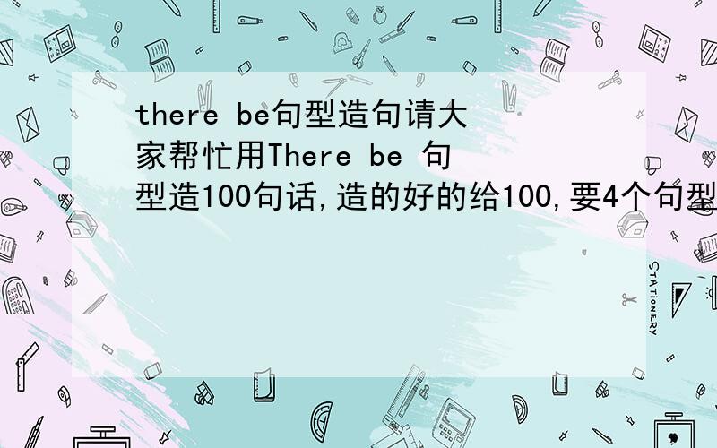 there be句型造句请大家帮忙用There be 句型造100句话,造的好的给100,要4个句型都用上!4L我要的就是这个我们老师也是让造120句话,你再多造点,我选你PS：我们老师姓黄