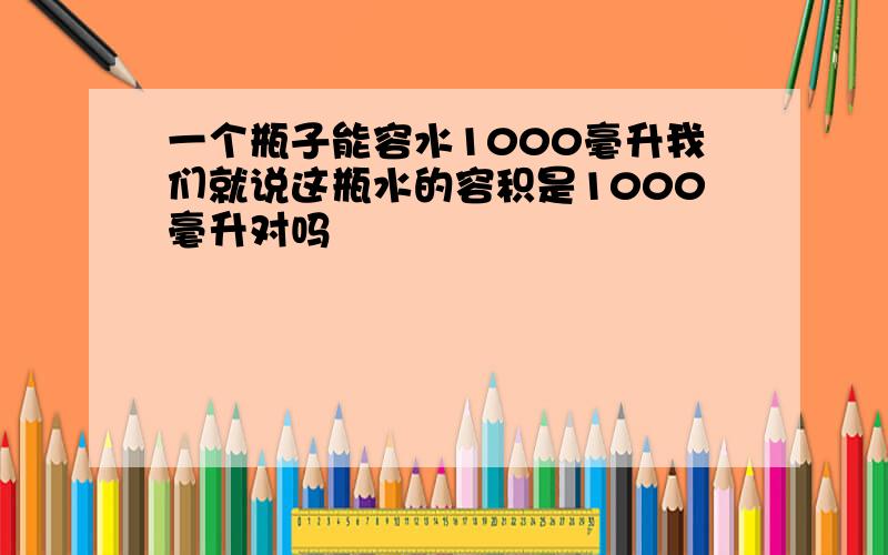 一个瓶子能容水1000毫升我们就说这瓶水的容积是1000毫升对吗