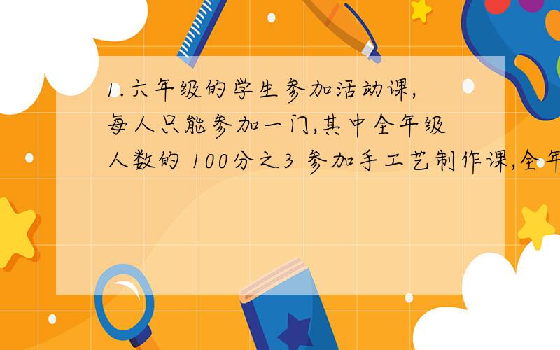 1.六年级的学生参加活动课,每人只能参加一门,其中全年级人数的 100分之3 参加手工艺制作课,全年级人数的 50分之7 参加了阅读课,全年级人数的 参加了数学思维训练课,这三门课的人数共占了