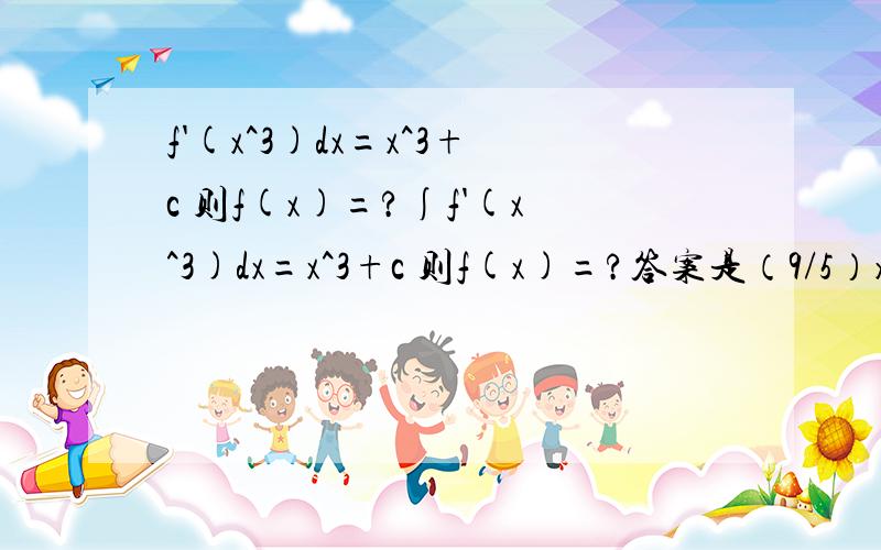 f'(x^3)dx=x^3+c 则f(x)=?∫f'(x^3)dx=x^3+c 则f(x)=?答案是（9/5）x^(5/3)+c