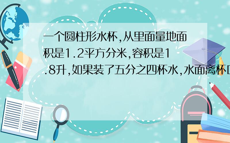 一个圆柱形水杯,从里面量地面积是1.2平方分米,容积是1.8升,如果装了五分之四杯水,水面离杯口多少分米哪个才对啊