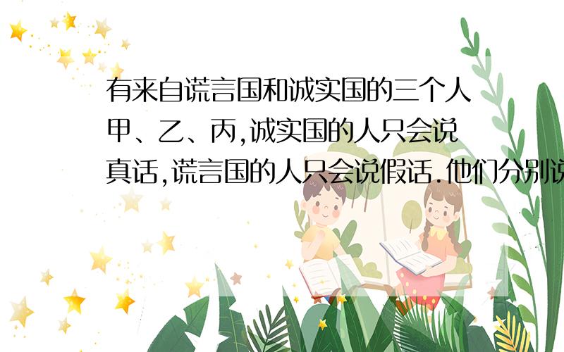 有来自谎言国和诚实国的三个人甲、乙、丙,诚实国的人只会说真话,谎言国的人只会说假话.他们分别说了三句话：甲说：“乙和丙都在说谎.”   乙说：