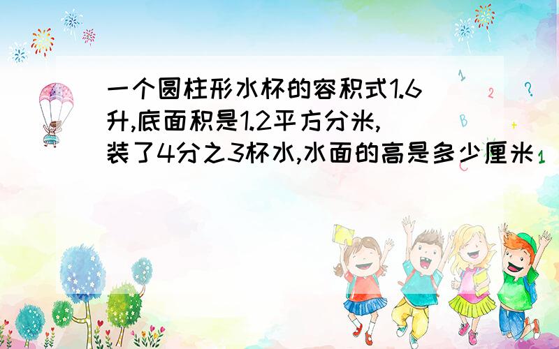 一个圆柱形水杯的容积式1.6升,底面积是1.2平方分米,装了4分之3杯水,水面的高是多少厘米