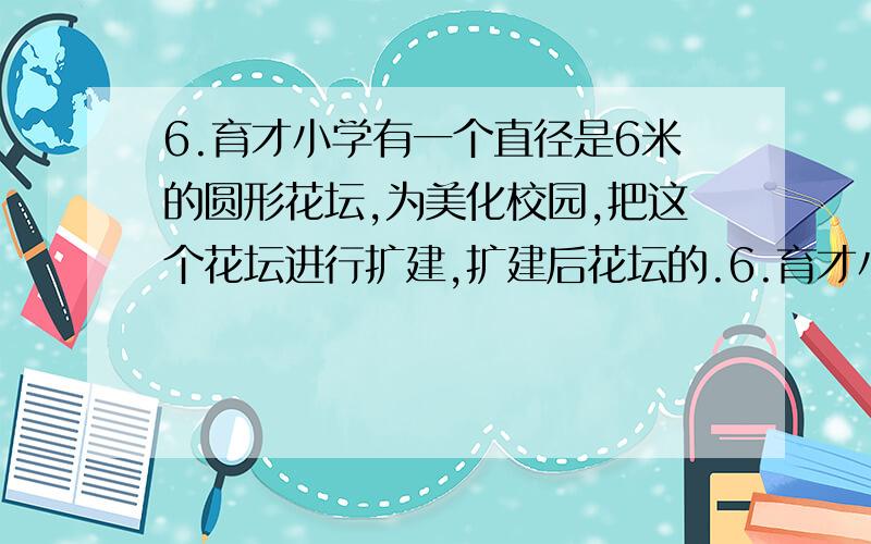 6.育才小学有一个直径是6米的圆形花坛,为美化校园,把这个花坛进行扩建,扩建后花坛的.6.育才小学有一个直径是6米的圆形花坛,为美化校园,把这个花坛进行扩建,扩建后花坛的直径与原来直径