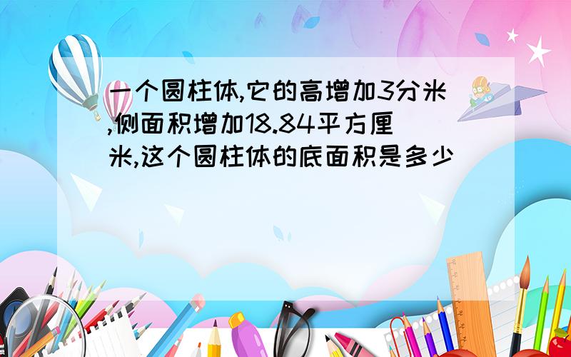 一个圆柱体,它的高增加3分米,侧面积增加18.84平方厘米,这个圆柱体的底面积是多少