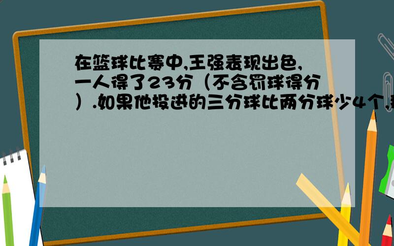 在篮球比赛中,王强表现出色,一人得了23分（不含罚球得分）.如果他投进的三分球比两分球少4个,那么他一共投进多少两分球?多少个三分球?