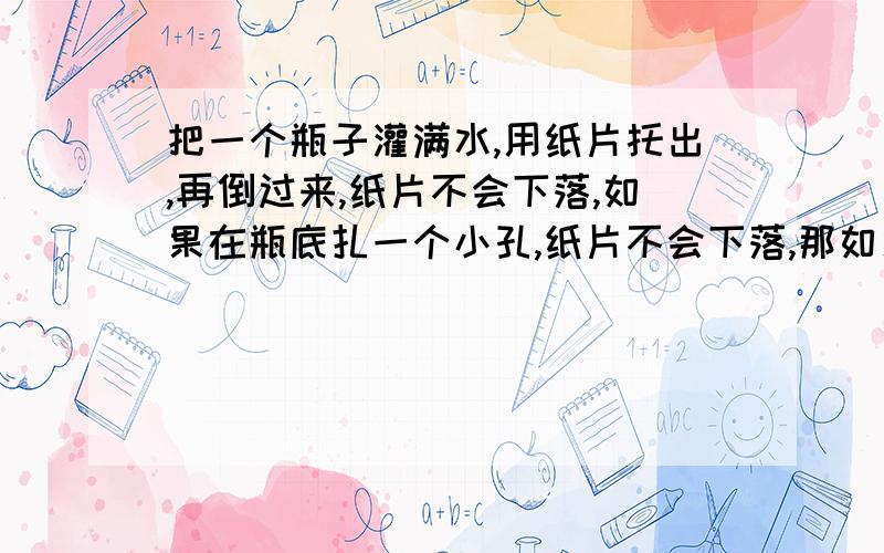 把一个瓶子灌满水,用纸片托出,再倒过来,纸片不会下落,如果在瓶底扎一个小孔,纸片不会下落,那如果在纸片上扎一个小孔,会怎么样呢,