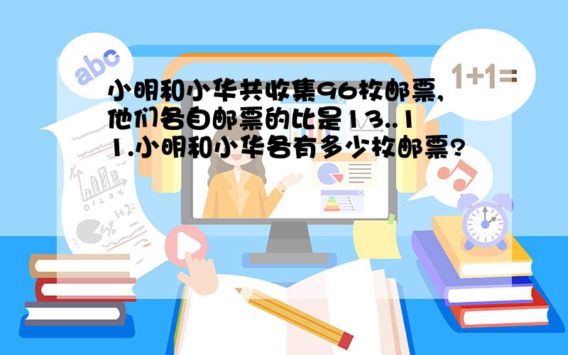 小明和小华共收集96枚邮票,他们各自邮票的比是13..11.小明和小华各有多少枚邮票?