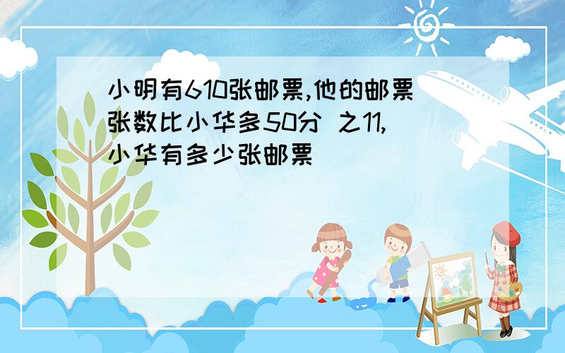 小明有610张邮票,他的邮票张数比小华多50分 之11,小华有多少张邮票