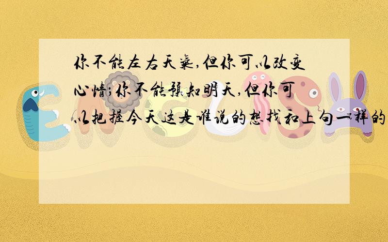 你不能左右天气,但你可以改变心情；你不能预知明天,但你可以把握今天这是谁说的想找和上句一样的可以当作祝福的格言.越多越好.质量要高.如果好的话一定补加分不要这种答案我要比较