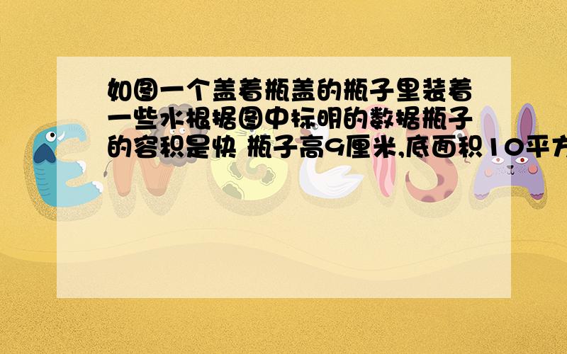 如图一个盖着瓶盖的瓶子里装着一些水根据图中标明的数据瓶子的容积是快 瓶子高9厘米,底面积10平方厘米,装水后水位5厘米,将它倒置后水位7厘米