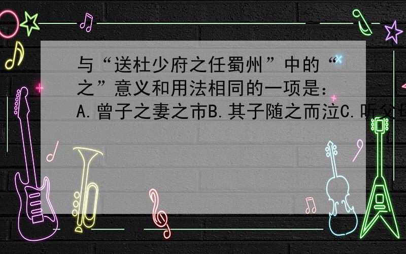 与“送杜少府之任蜀州”中的“之”意义和用法相同的一项是：A.曾子之妻之市B.其子随之而泣C.听父母之教D.曾子欲捕彘杀之【这下面得是选自...】曾子杀彘(曾子烹彘）---出处--《礼记》曾