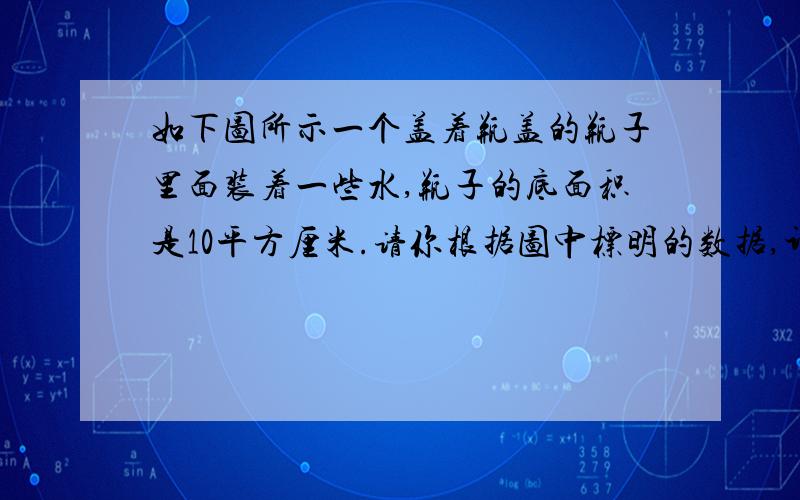 如下图所示一个盖着瓶盖的瓶子里面装着一些水,瓶子的底面积是10平方厘米.请你根据图中标明的数据,计算出