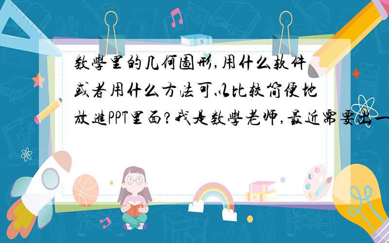 数学里的几何图形,用什么软件或者用什么方法可以比较简便地放进PPT里面?我是数学老师,最近需要出一份试卷,里面有许多几何图形.我如何在word文档或者PPT里面将几何图形插进去呢?如何把几