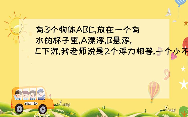 有3个物体ABC,放在一个有水的杯子里,A漂浮,B悬浮,C下沉,我老师说是2个浮力相等,一个小不是浮力FA>B>C吗?