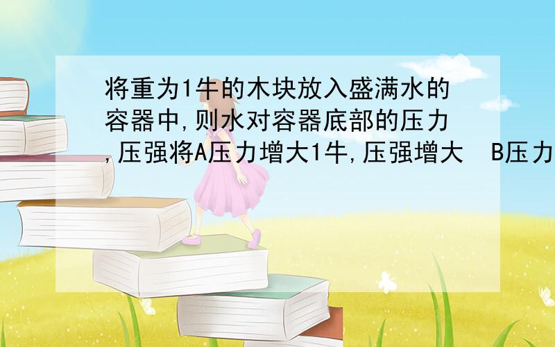 将重为1牛的木块放入盛满水的容器中,则水对容器底部的压力,压强将A压力增大1牛,压强增大  B压力压强不变   C压力增大,压强不变   D压力减小1牛,压强减小（为什么,写出原因）