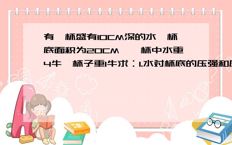 有一杯盛有10CM深的水,杯底面积为20CM^,杯中水重4牛,杯子重1牛求：1.水对杯底的压强和压力各是多大?2.若这个盛满水的杯子放在面积为1M^2的水平面桌面中间,则杯对桌面的压强和压力各是多大?