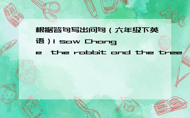 根据答句写出问句（六年级下英语）I saw Chang'e,the rabbit and the tree