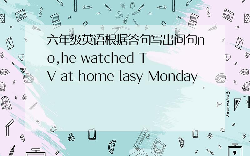 六年级英语根据答句写出问句no,he watched TV at home lasy Monday