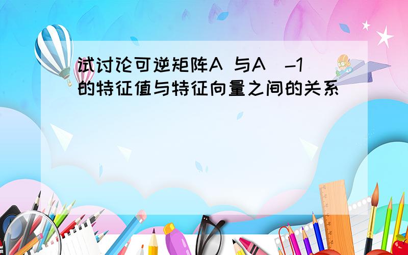 试讨论可逆矩阵A 与A^-1的特征值与特征向量之间的关系