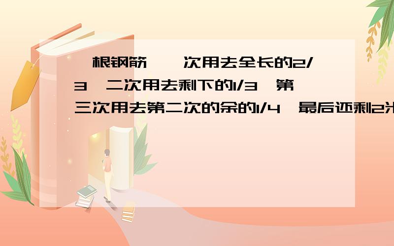 一根钢筋,一次用去全长的2/3,二次用去剩下的1/3,第三次用去第二次的余的1/4,最后还剩2米,这根原长几