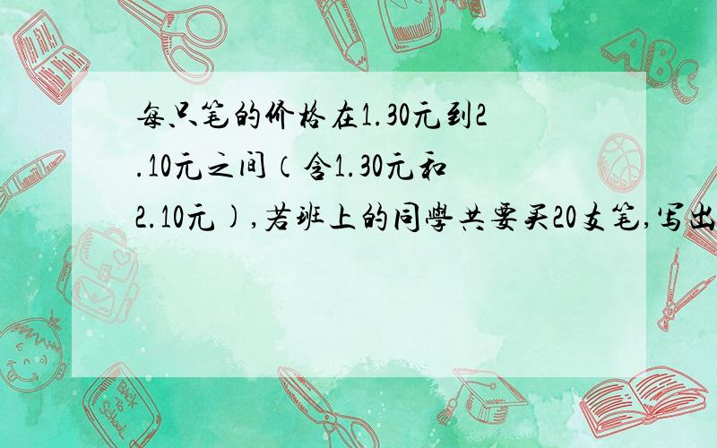 每只笔的价格在1.30元到2.10元之间（含1.30元和2.10元),若班上的同学共要买20支笔,写出表示总金额a的不等式