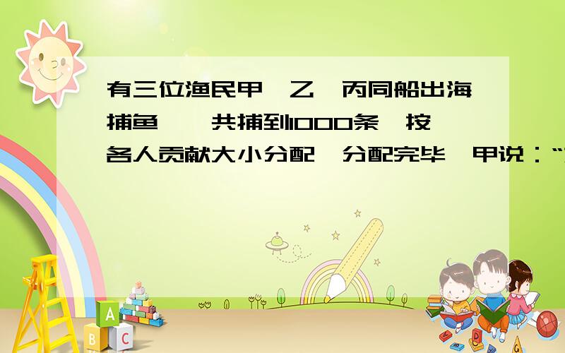 有三位渔民甲、乙、丙同船出海捕鱼,一共捕到1000条,按各人贡献大小分配,分配完毕,甲说：“如果乙、丙两位都把自己的鱼分一半给我,那么我的鱼就会多出一半,丙说：“如果你们两位都把自