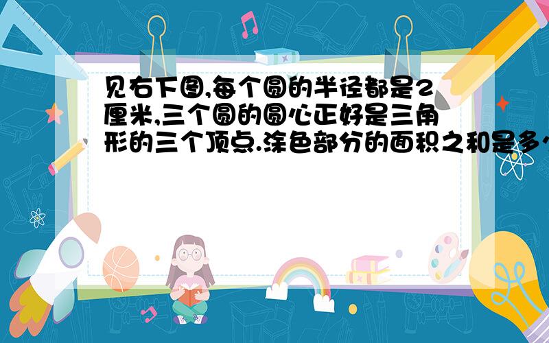 见右下图,每个圆的半径都是2厘米,三个圆的圆心正好是三角形的三个顶点.涂色部分的面积之和是多少?