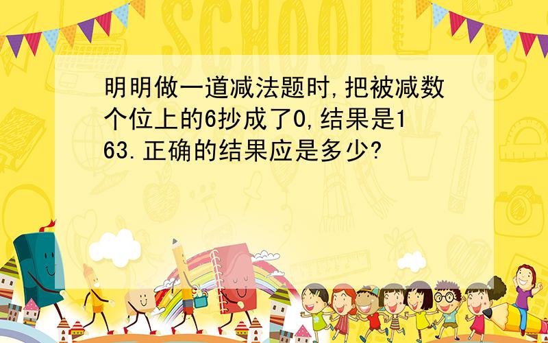 明明做一道减法题时,把被减数个位上的6抄成了0,结果是163.正确的结果应是多少?