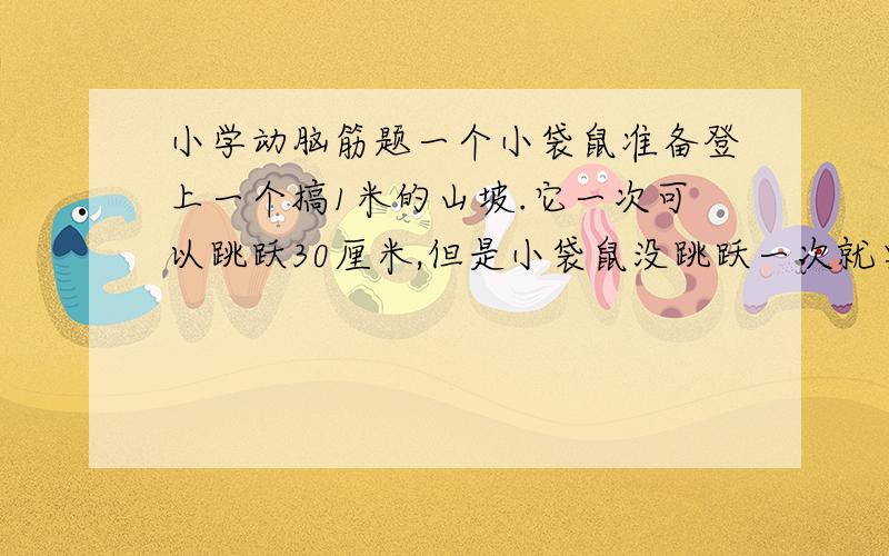 小学动脑筋题一个小袋鼠准备登上一个搞1米的山坡.它一次可以跳跃30厘米,但是小袋鼠没跳跃一次就要睡上3小时,睡觉时又滑下10厘米,请问几小时后小袋鼠可以爬上坡顶