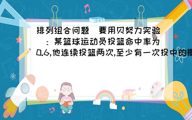 排列组合问题（要用贝努力实验）：某篮球运动员投篮命中率为0.6,他连续投篮两次,至少有一次投中的概率为?72对的对的,