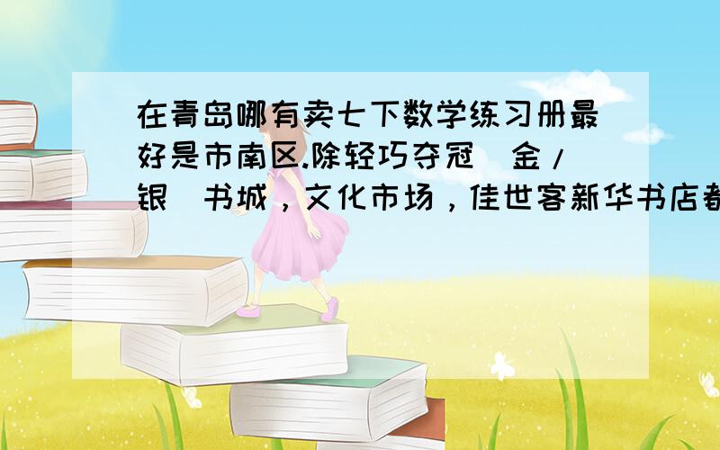 在青岛哪有卖七下数学练习册最好是市南区.除轻巧夺冠（金/银）书城，文化市场，佳世客新华书店都没有。在福州路哪块？