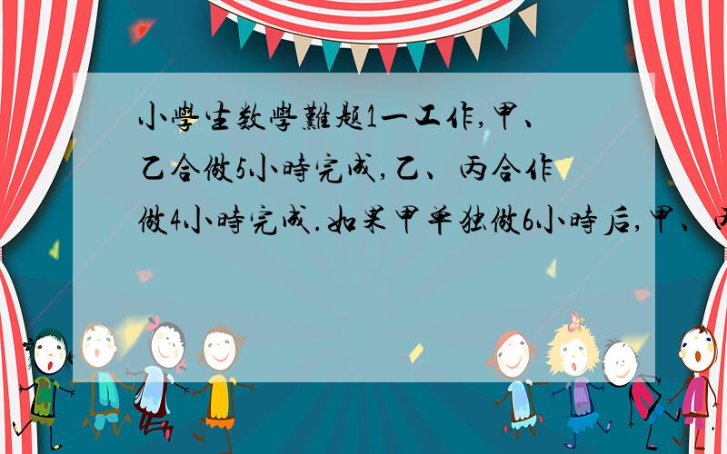 小学生数学难题1一工作,甲、乙合做5小时完成,乙、丙合作做4小时完成.如果甲单独做6小时后,甲、丙再合做两小时也刚好完成.问乙单独做完需要几小时?   请详细讲解, 不然看不懂. O(∩_∩)O谢