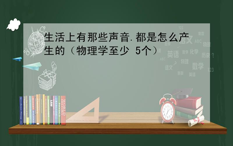 生活上有那些声音.都是怎么产生的（物理学至少 5个）