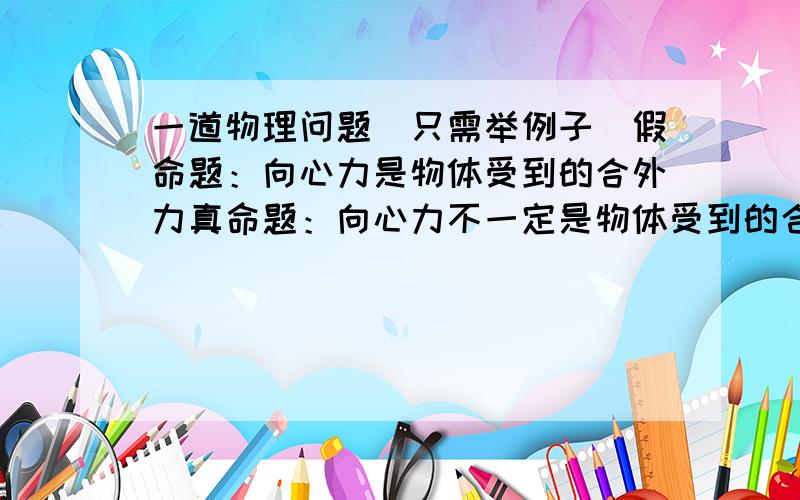 一道物理问题（只需举例子）假命题：向心力是物体受到的合外力真命题：向心力不一定是物体受到的合外力